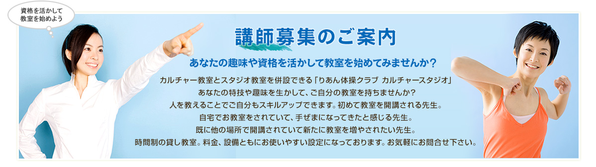 「講師募集のご案内」あなたの趣味や資格を活かして教室を始めてみませんか？カルチャー教室とスタジオ教室を併設できる「りあん体操クラブ カルチャースタジオ」あなたの特技や趣味を生かして、ご自分の教室を持ちませんか？人を教えることでご自分もスキルアップできます。初めて教室を開講される先生。自宅でお教室をされていて、手ぜまになってきたと感じる先生。既に他の場所で開講されていて新たに教室を増やされたい先生。時間制の貸し教室。料金、設備ともにお使いやすい設定になっております。お気軽にお問合せ下さい。