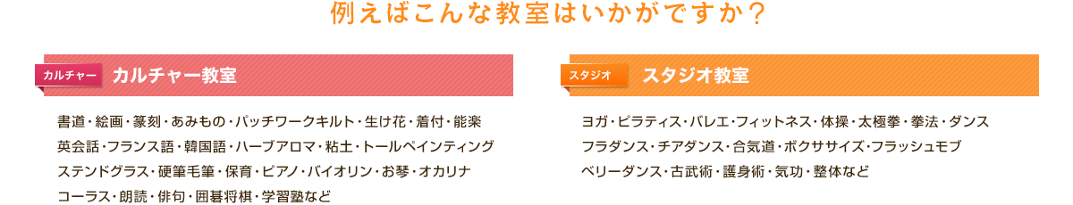 例えばこんな教室はいかがですか？「カルチャー教室」書道・絵画・篆刻・あみもの・パッチワークキルト・生け花・着付・能楽・英会話・フランス語・韓国語・ハーブアロマ・粘土・トールペインティング・ステンドグラス・硬筆毛筆・保育・ピアノ・バイオリン・お琴・オカリナ・コーラス・朗読・俳句・囲碁将棋・学習塾など「スタジオ教室」ヨガ・ピラティス・バレエ・フィットネス・体操・太極拳・拳法・ダンス・フラダンス・チアダンス・合気道・ボクササイズ・フラッシュモブ・ベリーダンス・古武術・護身術・気功・整体など